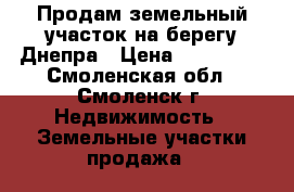 Продам земельный участок на берегу Днепра › Цена ­ 750 000 - Смоленская обл., Смоленск г. Недвижимость » Земельные участки продажа   